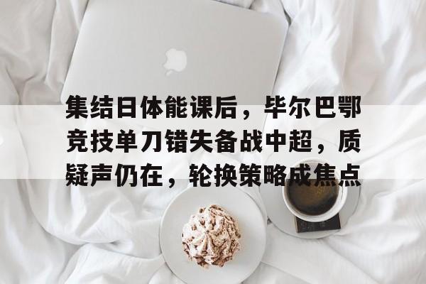 乐竞官网-集结日体能课后，毕尔巴鄂竞技单刀错失备战中超，质疑声仍在，轮换策略成焦点的简单介绍